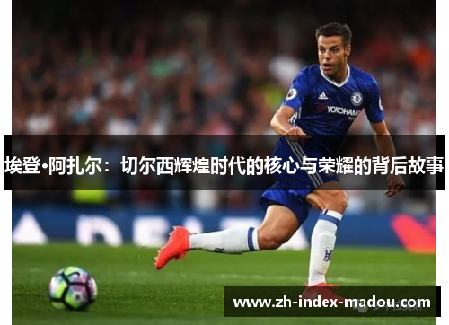 埃登·阿扎尔：切尔西辉煌时代的核心与荣耀的背后故事