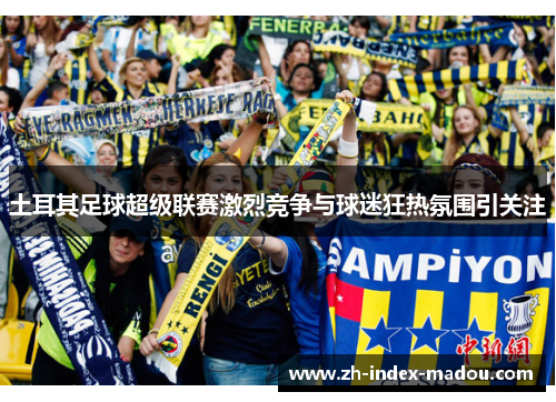 土耳其足球超级联赛激烈竞争与球迷狂热氛围引关注