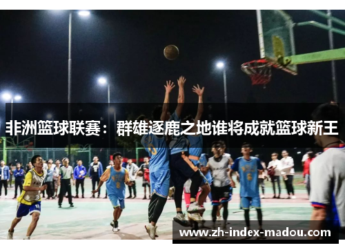 非洲篮球联赛：群雄逐鹿之地谁将成就篮球新王