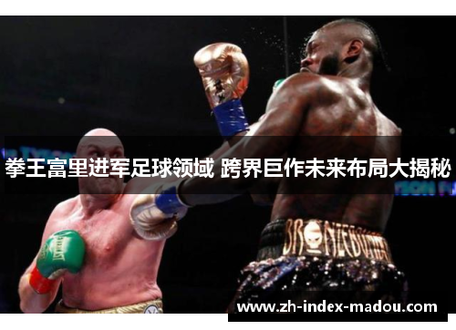 拳王富里进军足球领域 跨界巨作未来布局大揭秘