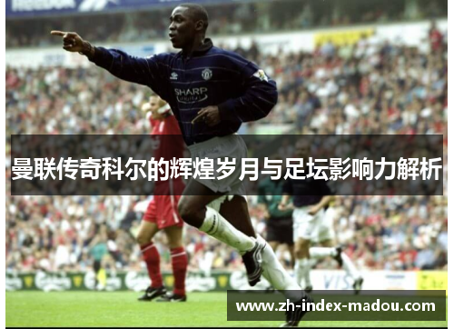 曼联传奇科尔的辉煌岁月与足坛影响力解析